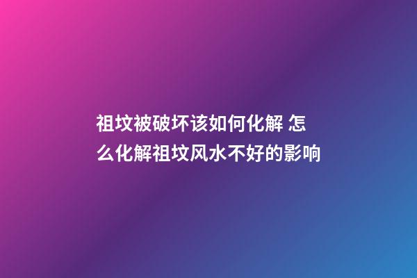 祖坟被破坏该如何化解 怎么化解祖坟风水不好的影响